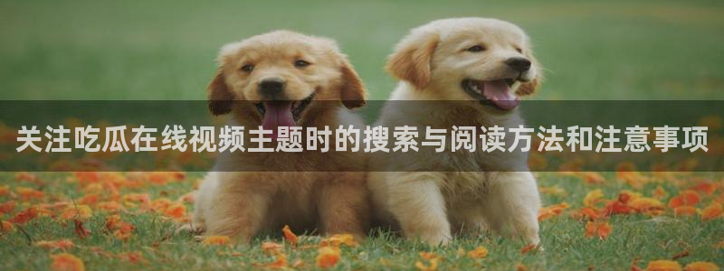 今日吃瓜爆料:关注吃瓜在线视频主题时的搜索与阅读方法和注意事项